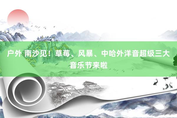 户外 南沙见！草莓、风暴、中哈外洋音超级三大音乐节来啦