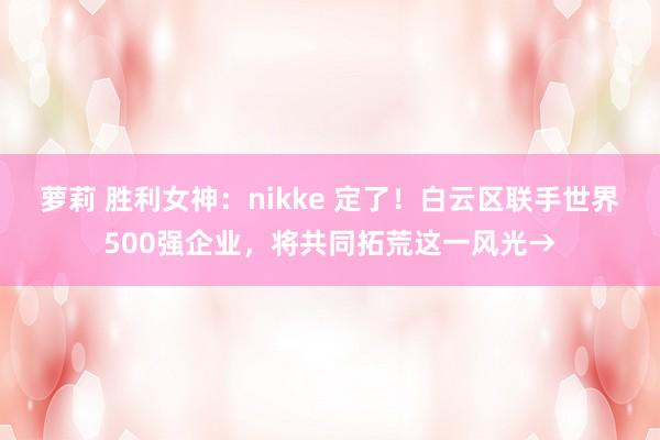 萝莉 胜利女神：nikke 定了！白云区联手世界500强企业，将共同拓荒这一风光→