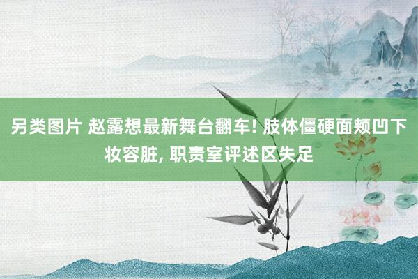 另类图片 赵露想最新舞台翻车! 肢体僵硬面颊凹下妆容脏, 职责室评述区失足