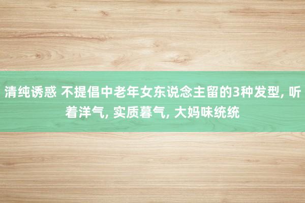 清纯诱惑 不提倡中老年女东说念主留的3种发型, 听着洋气, 实质暮气, 大妈味统统