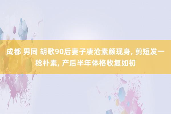 成都 男同 胡歌90后妻子凄沧素颜现身, 剪短发一稔朴素, 产后半年体格收复如初