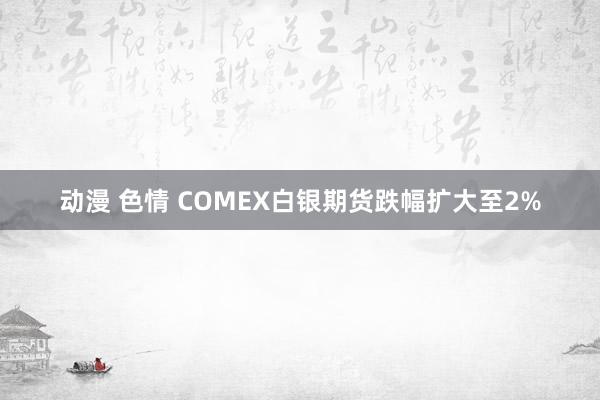 动漫 色情 COMEX白银期货跌幅扩大至2%