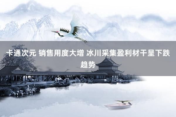 卡通次元 销售用度大增 冰川采集盈利材干呈下跌趋势