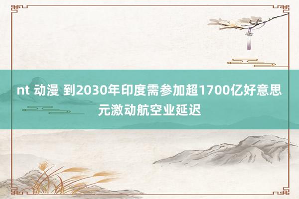 nt 动漫 到2030年印度需参加超1700亿好意思元激动航空业延迟