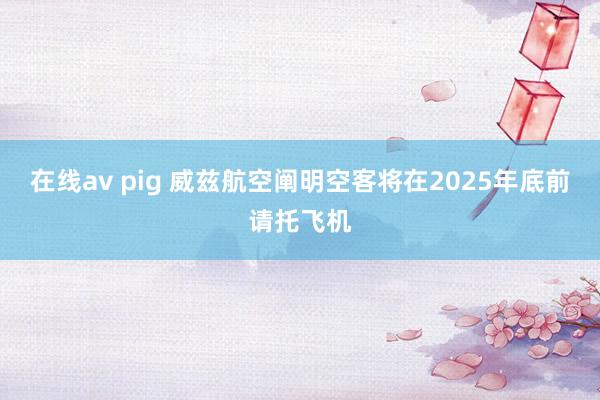 在线av pig 威兹航空阐明空客将在2025年底前请托飞机