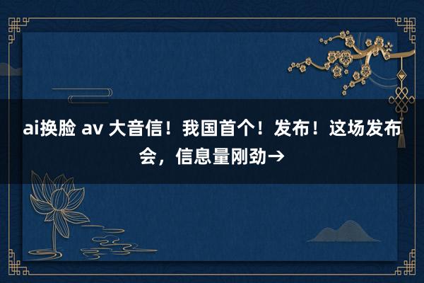 ai换脸 av 大音信！我国首个！发布！这场发布会，信息量刚劲→