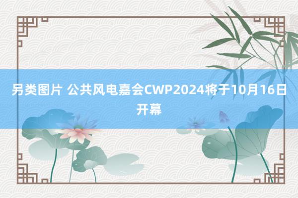 另类图片 公共风电嘉会CWP2024将于10月16日开幕