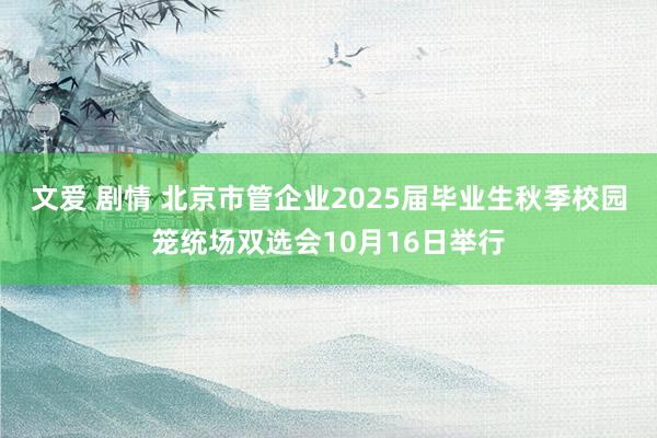 文爱 剧情 北京市管企业2025届毕业生秋季校园笼统场双选会10月16日举行