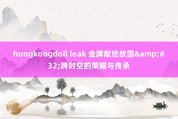 hongkongdoll leak 金牌献给故国&#32;跨时空的荣耀与传承