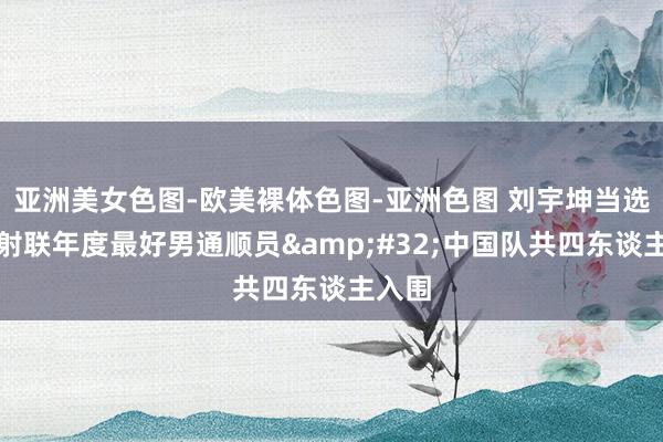 亚洲美女色图-欧美裸体色图-亚洲色图 刘宇坤当选海外射联年度最好男通顺员&#32;中国队共四东谈主入围