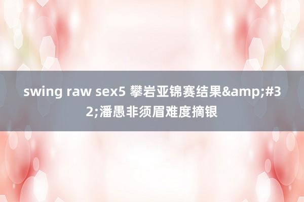 swing raw sex5 攀岩亚锦赛结果&#32;潘愚非须眉难度摘银