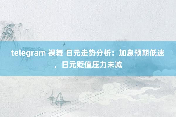 telegram 裸舞 日元走势分析：加息预期低迷，日元贬值压力未减