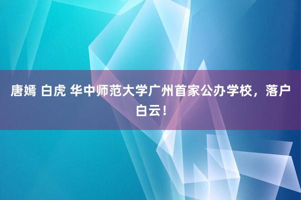 唐嫣 白虎 华中师范大学广州首家公办学校，落户白云！