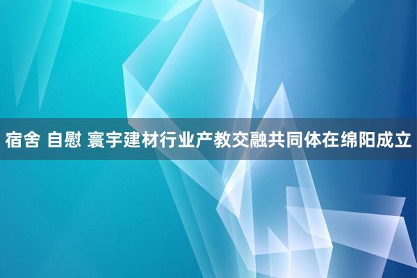 宿舍 自慰 寰宇建材行业产教交融共同体在绵阳成立