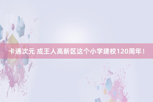 卡通次元 成王人高新区这个小学建校120周年！