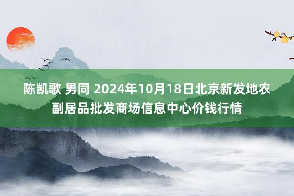 陈凯歌 男同 2024年10月18日北京新发地农副居品批发商场信息中心价钱行情