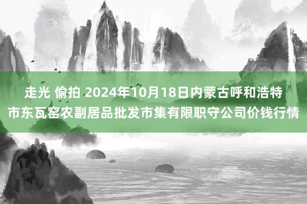 走光 偷拍 2024年10月18日内蒙古呼和浩特市东瓦窑农副居品批发市集有限职守公司价钱行情