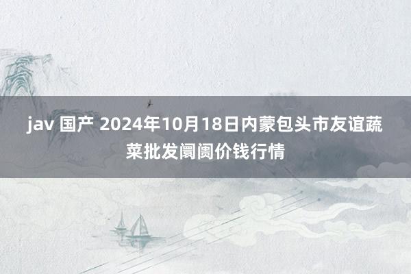 jav 国产 2024年10月18日内蒙包头市友谊蔬菜批发阛阓价钱行情