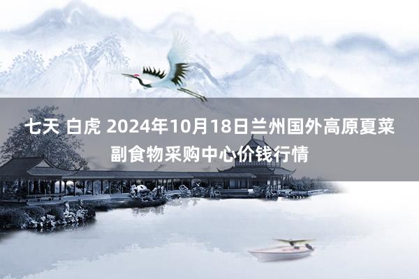 七天 白虎 2024年10月18日兰州国外高原夏菜副食物采购中心价钱行情