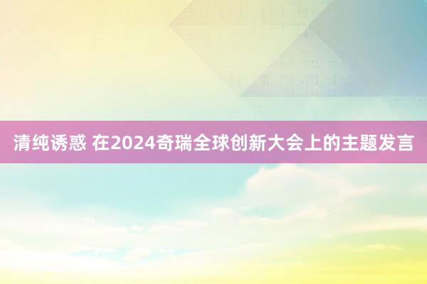 清纯诱惑 在2024奇瑞全球创新大会上的主题发言