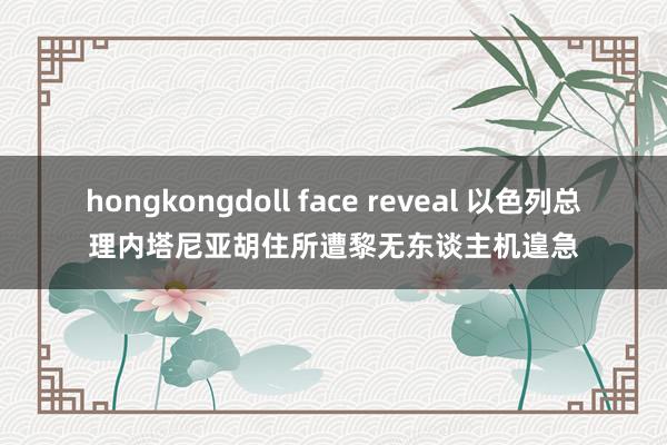 hongkongdoll face reveal 以色列总理内塔尼亚胡住所遭黎无东谈主机遑急