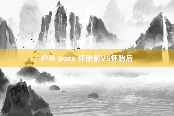 户外 porn 怀胎前VS怀胎后