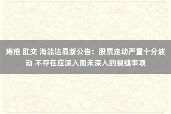 痔疮 肛交 海能达最新公告：股票走动严重十分波动 不存在应深入而未深入的裂缝事项