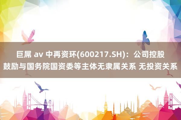 巨屌 av 中再资环(600217.SH)：公司控股鼓励与国务院国资委等主体无隶属关系 无投资关系