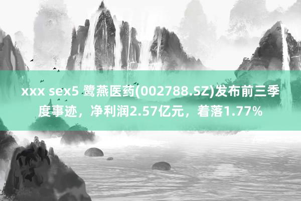 xxx sex5 鹭燕医药(002788.SZ)发布前三季度事迹，净利润2.57亿元，着落1.77%