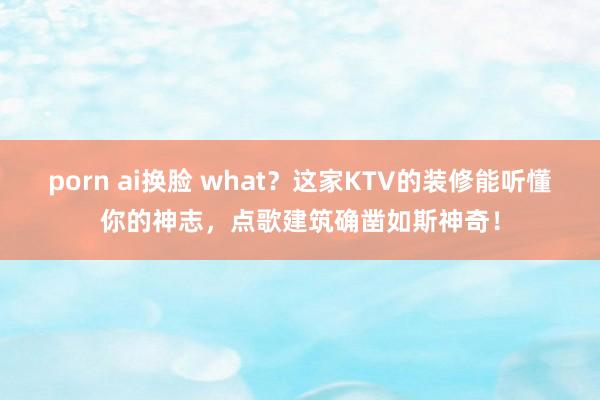 porn ai换脸 what？这家KTV的装修能听懂你的神志，点歌建筑确凿如斯神奇！