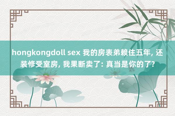 hongkongdoll sex 我的房表弟赖住五年, 还装修受室房, 我果断卖了: 真当是你的了?