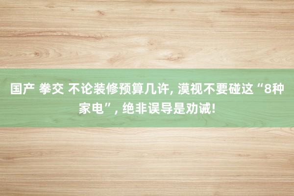 国产 拳交 不论装修预算几许, 漠视不要碰这“8种家电”, 绝非误导是劝诫!