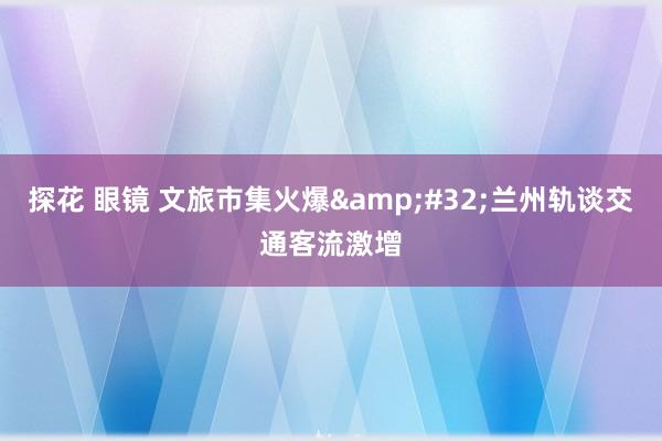 探花 眼镜 文旅市集火爆&#32;兰州轨谈交通客流激增