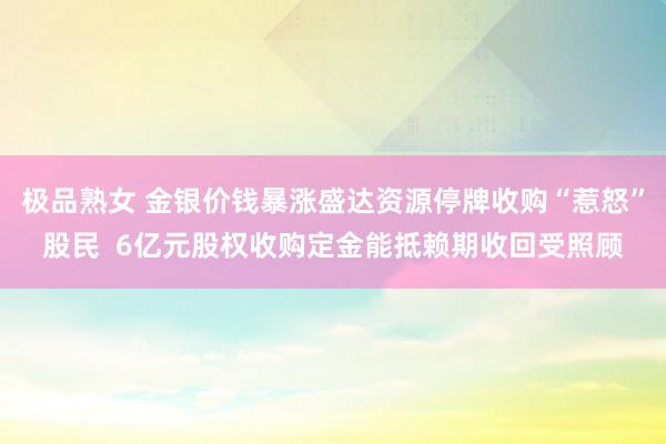 极品熟女 金银价钱暴涨盛达资源停牌收购“惹怒”股民  6亿元股权收购定金能抵赖期收回受照顾