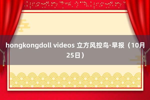 hongkongdoll videos 立方风控鸟·早报（10月25日）