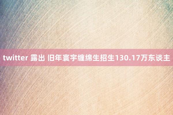 twitter 露出 旧年寰宇缠绵生招生130.17万东谈主