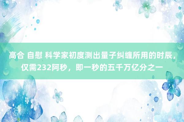 高合 自慰 科学家初度测出量子纠缠所用的时辰，仅需232阿秒，即一秒的五千万亿分之一