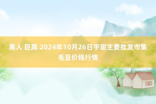 黑人 巨屌 2024年10月26日宇宙主要批发市集毛豆价钱行情