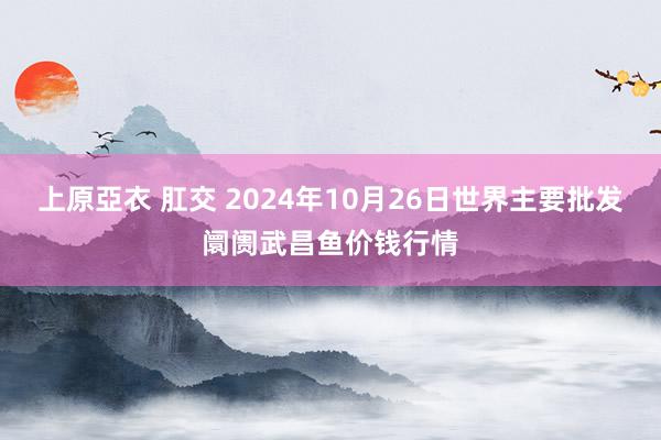 上原亞衣 肛交 2024年10月26日世界主要批发阛阓武昌鱼价钱行情