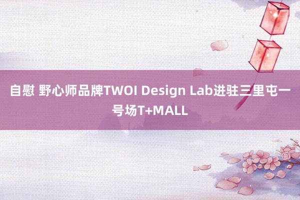 自慰 野心师品牌TWOI Design Lab进驻三里屯一号场T+MALL