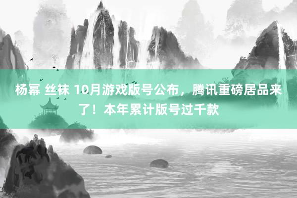 杨幂 丝袜 10月游戏版号公布，腾讯重磅居品来了！本年累计版号过千款