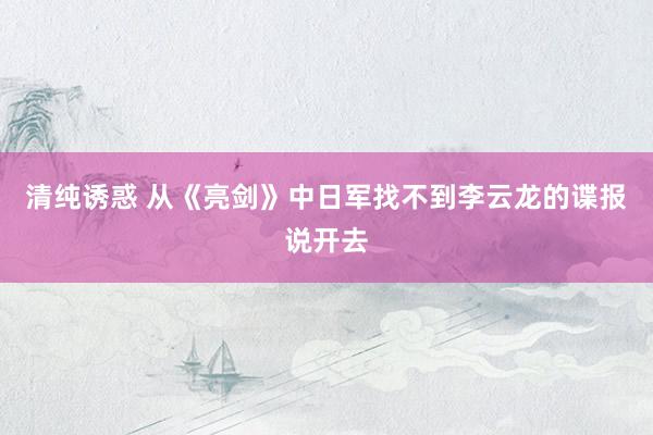 清纯诱惑 从《亮剑》中日军找不到李云龙的谍报说开去