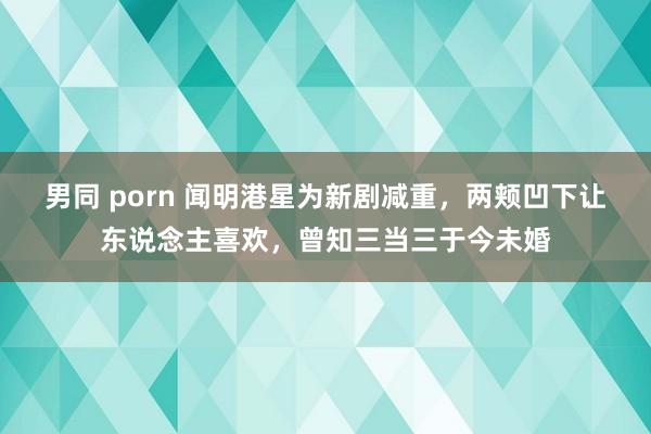 男同 porn 闻明港星为新剧减重，两颊凹下让东说念主喜欢，曾知三当三于今未婚