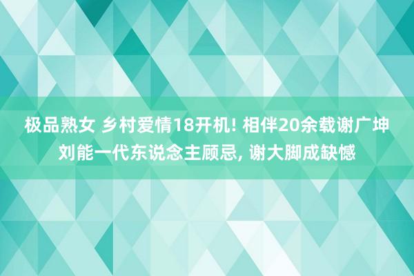 极品熟女 乡村爱情18开机! 相伴20余载谢广坤刘能一代东说念主顾忌, 谢大脚成缺憾