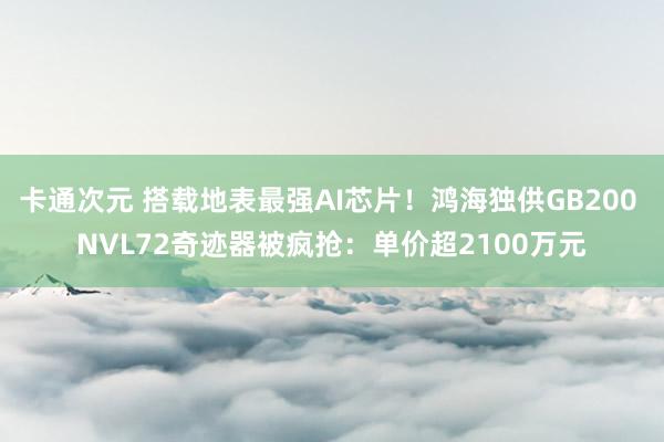 卡通次元 搭载地表最强AI芯片！鸿海独供GB200 NVL72奇迹器被疯抢：单价超2100万元