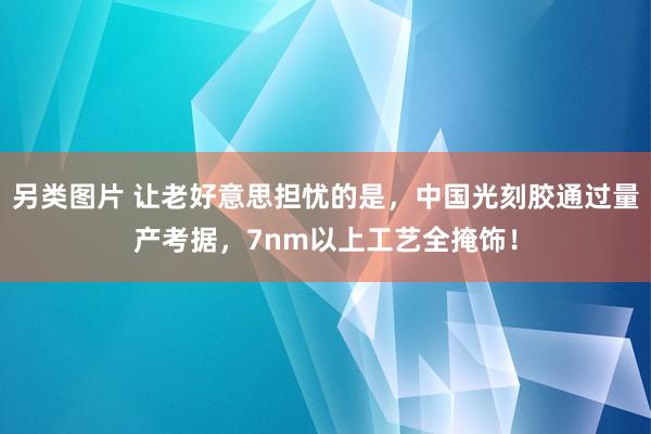 另类图片 让老好意思担忧的是，中国光刻胶通过量产考据，7nm以上工艺全掩饰！