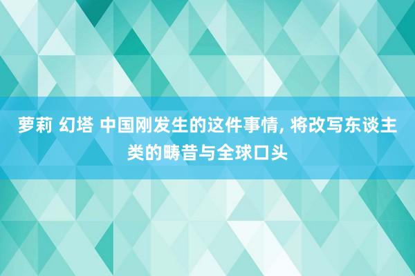 萝莉 幻塔 中国刚发生的这件事情, 将改写东谈主类的畴昔与全球口头