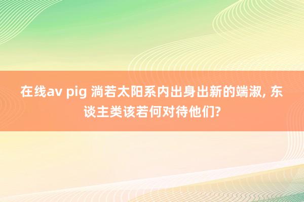 在线av pig 淌若太阳系内出身出新的端淑, 东谈主类该若何对待他们?