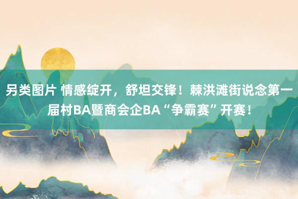 另类图片 情感绽开，舒坦交锋！棘洪滩街说念第一届村BA暨商会企BA“争霸赛”开赛！