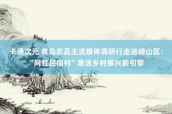 卡通次元 青岛农品主流媒体调研行走进崂山区：“网红民宿村”激活乡村振兴新引擎